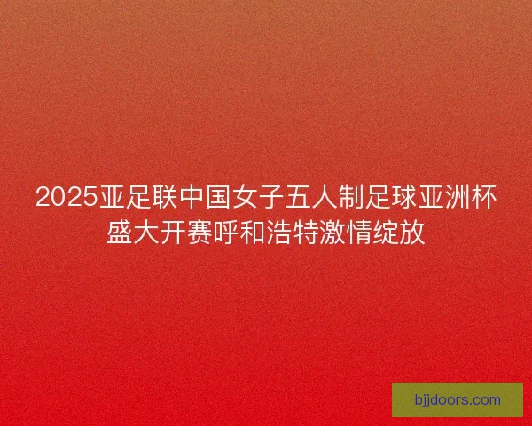 2025亚足联中国女子五人制足球亚洲杯盛大开赛呼和浩特激情绽放