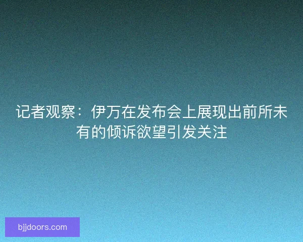 记者观察：伊万在发布会上展现出前所未有的倾诉欲望引发关注