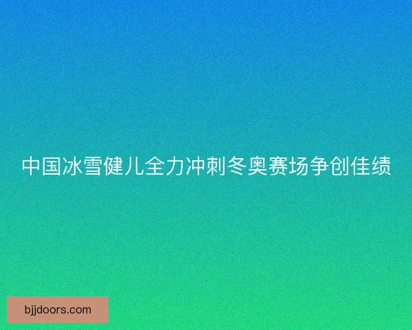 中国冰雪健儿全力冲刺冬奥赛场争创佳绩